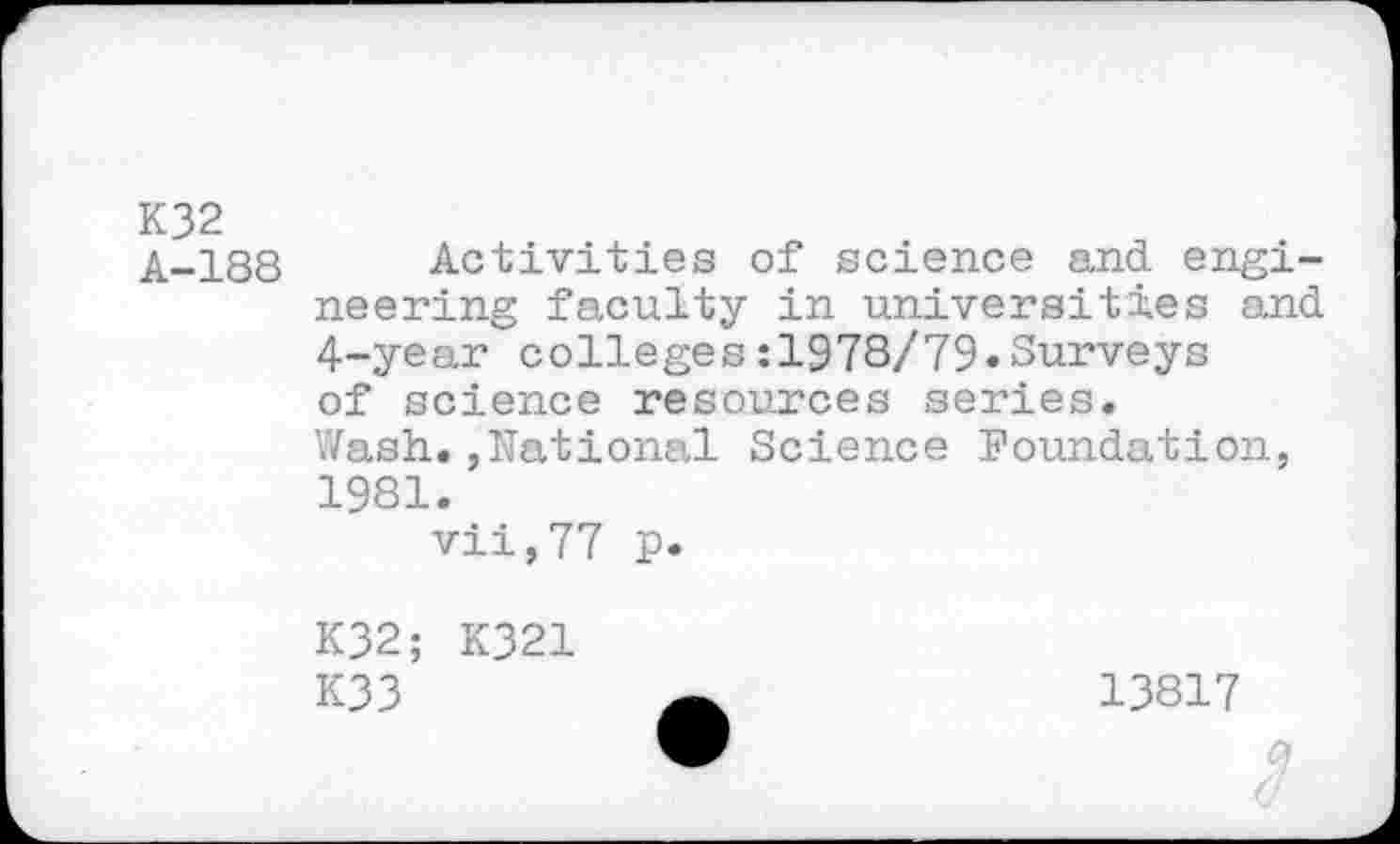 ﻿K32
A-188 Activities of science and engineering faculty in universities and 4-year colleges:1978/79«Surveys of science resources series.
Wash.,National Science Foundation, 1981.
vii,77 p.
K32; K321
K33
13817